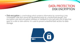 DATA PROTECTION
DISK ENCRYPTION
• Disk encryption: is a technology which protects information by converting it into
unreadable code that cannot be deciphered easily by unauthorized people. Disk
encryption uses disk encryption software or hardware to encrypt every bit of data that
goes on a disk or disk volume. It is used to prevent unauthorized access to data
storage.
 