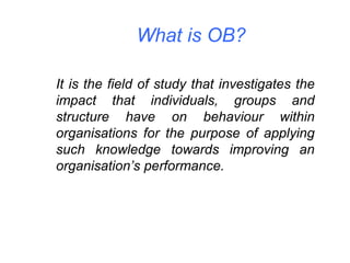 What is OB? It is the field of study that investigates the impact that individuals, groups and structure have on behaviour within organisations for the purpose of applying such knowledge towards improving an organisation’s performance. 
