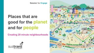 Places that are
good for the planet
and for people
Creating 20 minute neighbourhoods
Session 1a: Engage
 
