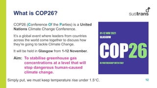 12
COP26 (Conference Of the Parties) is a United
Nations Climate Change Conference.
It’s a global event where leaders from countries
across the world come together to discuss how
they’re going to tackle Climate Change.
It will be held in Glasgow from 1-12 November.
Aim: To stabilise greenhouse gas
concentrations at a level that will
stop dangerous human-caused
climate change.
What is COP26?
Simply put, we must keep temperature rise under 1.5C.
 