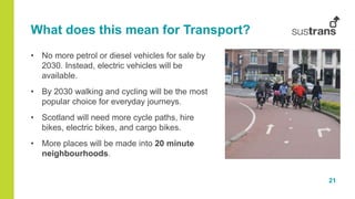 21
What does this mean for Transport?
• No more petrol or diesel vehicles for sale by
2030. Instead, electric vehicles will be
available.
• By 2030 walking and cycling will be the most
popular choice for everyday journeys.
• Scotland will need more cycle paths, hire
bikes, electric bikes, and cargo bikes.
• More places will be made into 20 minute
neighbourhoods.
 