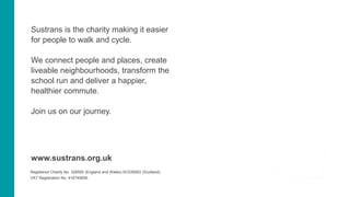 Sustrans is the charity making it easier
for people to walk and cycle.
We connect people and places, create
liveable neighbourhoods, transform the
school run and deliver a happier,
healthier commute.
Join us on our journey.
www.sustrans.org.uk
Registered Charity No. 326550 (England and Wales) SC039263 (Scotland)
VAT Registration No. 416740656.
 