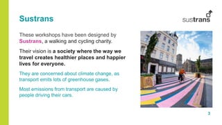 3
Sustrans
These workshops have been designed by
Sustrans, a walking and cycling charity.
Their vision is a society where the way we
travel creates healthier places and happier
lives for everyone.
They are concerned about climate change, as
transport emits lots of greenhouse gases.
Most emissions from transport are caused by
people driving their cars.
 