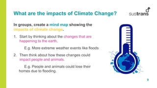 9
What are the impacts of Climate Change?
In groups, create a mind map showing the
impacts of climate change.
1. Start by thinking about the changes that are
happening to the earth.
E.g. More extreme weather events like floods
2. Then think about how these changes could
impact people and animals.
E.g. People and animals could lose their
homes due to flooding.
 