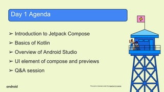 This work is licensed under the Apache 2.0 License
➢ Introduction to Jetpack Compose
➢ Basics of Kotlin
➢ Overview of Android Studio
➢ UI element of compose and previews
➢ Q&A session
Day 1 Agenda
 