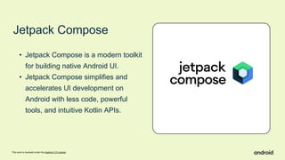 This work is licensed under the Apache 2.0 License
Jetpack Compose
• Jetpack Compose is a modern toolkit
for building native Android UI.
• Jetpack Compose simplifies and
accelerates UI development on
Android with less code, powerful
tools, and intuitive Kotlin APIs.
 