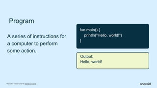 This work is licensed under the Apache 2.0 License
Program
A series of instructions for
a computer to perform
some action.
fun main() {
println("Hello, world!")
}
Output:
Hello, world!
 