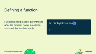 This work is licensed under the Apache 2.0 License
Defining a function
Functions need a set of parentheses
after the function name in order to
surround the function inputs.
fun displayIntroduction() {
}
 