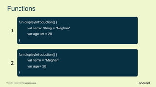 This work is licensed under the Apache 2.0 License
Functions
fun displayIntroduction() {
val name: String = "Meghan"
var age: Int = 28
}
fun displayIntroduction() {
val name = "Meghan"
var age = 28
}
1
2
 