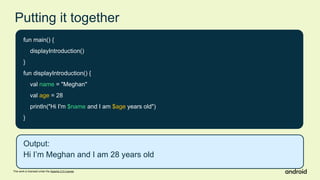 This work is licensed under the Apache 2.0 License
Putting it together
fun main() {
displayIntroduction()
}
fun displayIntroduction() {
val name = "Meghan"
val age = 28
println("Hi I'm $name and I am $age years old")
}
Output:
Hi I’m Meghan and I am 28 years old
 