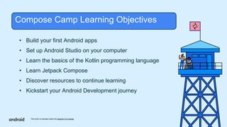 This work is licensed under the Apache 2.0 License
• Build your first Android apps
• Set up Android Studio on your computer
• Learn the basics of the Kotlin programming language
• Learn Jetpack Compose
• Discover resources to continue learning
• Kickstart your Android Development journey
Compose Camp Learning Objectives
 