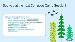 This work is licensed under the Apache 2.0 License
See you at the next Compose Camp Session!
Optional resources to check out:
• Official Android Developers Site: developer.android.com
• Official Android Developers Blog (for announcements)
• Android Developers Medium Blog (for more technical articles)
• Android Developers YouTube channel
• Follow @AndroidDev on Twitter
• Follow @AndroidDev on LinkedIn
• Subscribe to the Android Developer Newsletter
• Kotlin 101 course
 