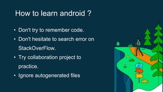 How to learn android ?
• Don't try to remember code.
• Don't hesitate to search error on
StackOverFlow.
• Try collaboration project to
practice.
• Ignore autogenerated files
 