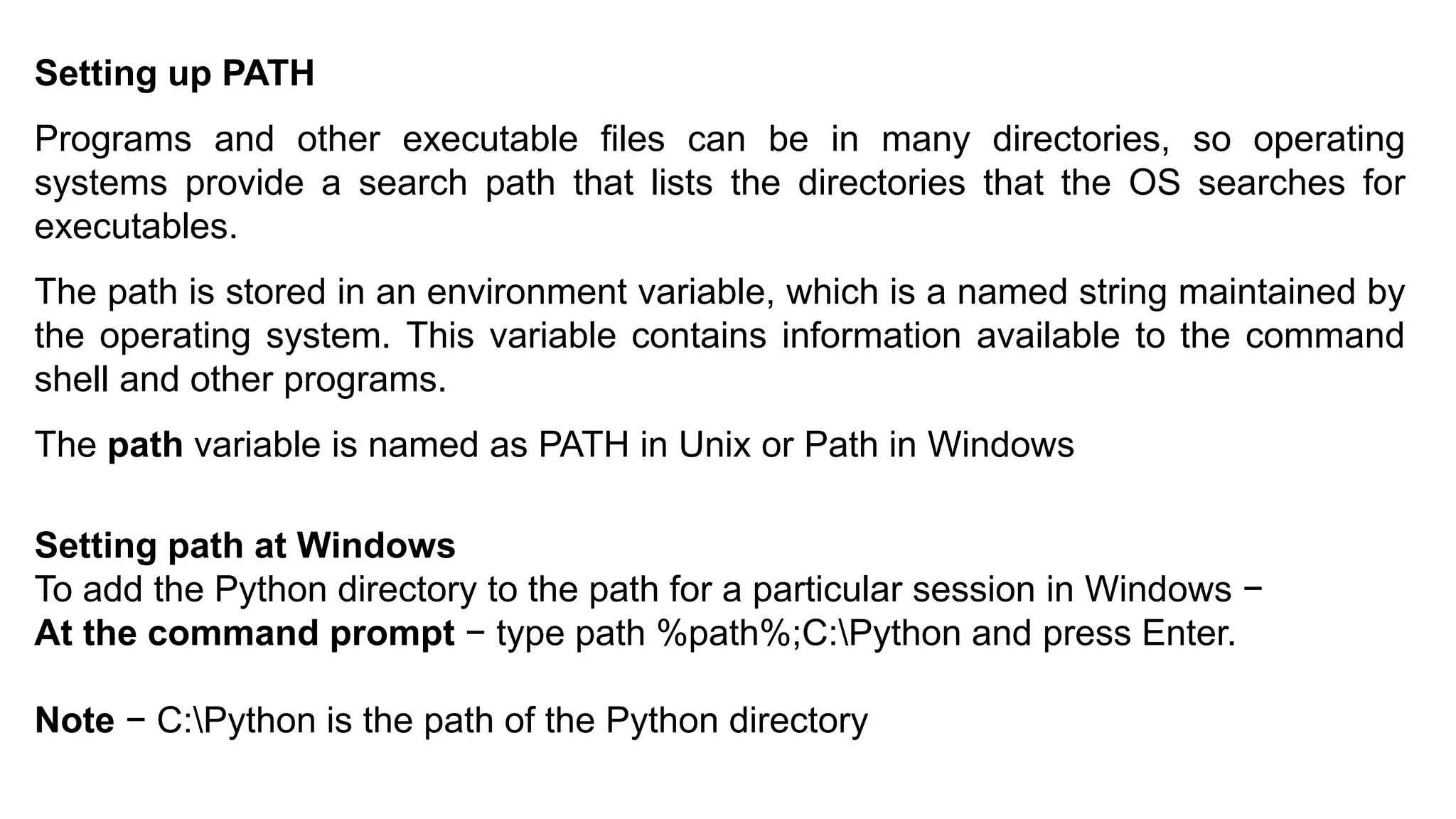 Setting up PATH
Programs and other executable files can be in many directories, so operating
systems provide a search path that lists the directories that the OS searches for
executables.
The path is stored in an environment variable, which is a named string maintained by
the operating system. This variable contains information available to the command
shell and other programs.
The path variable is named as PATH in Unix or Path in Windows
Setting path at Windows
To add the Python directory to the path for a particular session in Windows −
At the command prompt − type path %path%;C:Python and press Enter.
Note − C:Python is the path of the Python directory
 