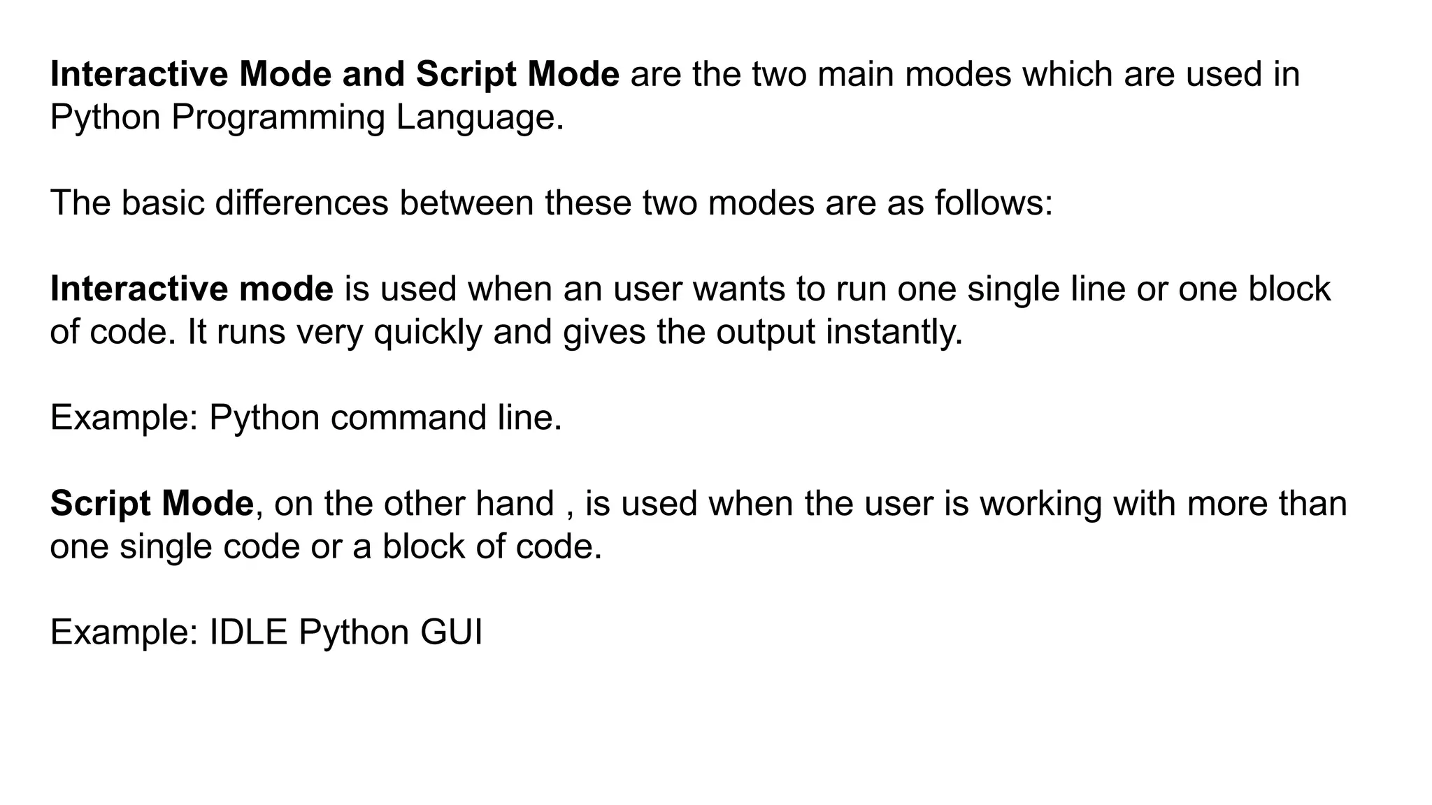 Interactive Mode and Script Mode are the two main modes which are used in
Python Programming Language.
The basic differences between these two modes are as follows:
Interactive mode is used when an user wants to run one single line or one block
of code. It runs very quickly and gives the output instantly.
Example: Python command line.
Script Mode, on the other hand , is used when the user is working with more than
one single code or a block of code.
Example: IDLE Python GUI
 