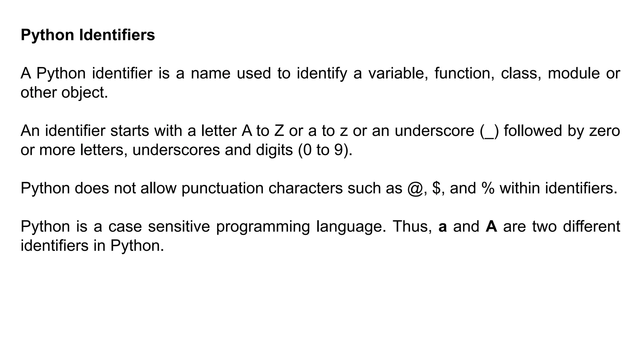 Python Identifiers
A Python identifier is a name used to identify a variable, function, class, module or
other object.
An identifier starts with a letter A to Z or a to z or an underscore (_) followed by zero
or more letters, underscores and digits (0 to 9).
Python does not allow punctuation characters such as @, $, and % within identifiers.
Python is a case sensitive programming language. Thus, a and A are two different
identifiers in Python.
 