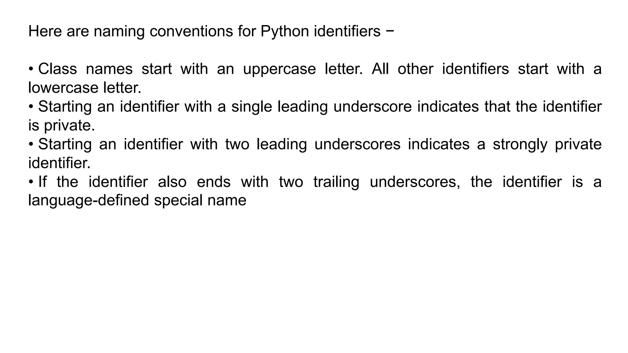 Here are naming conventions for Python identifiers −
• Class names start with an uppercase letter. All other identifiers start with a
lowercase letter.
• Starting an identifier with a single leading underscore indicates that the identifier
is private.
• Starting an identifier with two leading underscores indicates a strongly private
identifier.
• If the identifier also ends with two trailing underscores, the identifier is a
language-defined special name
 