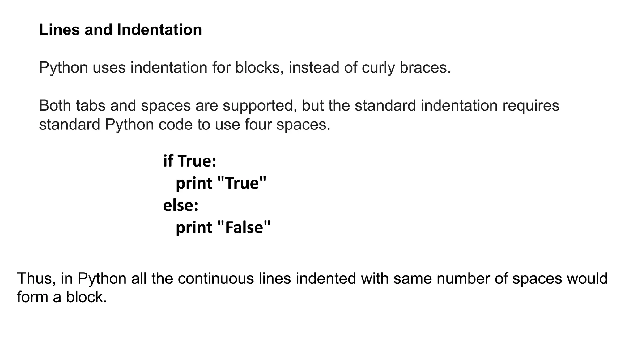 Python uses indentation for blocks, instead of curly braces.
Both tabs and spaces are supported, but the standard indentation requires
standard Python code to use four spaces.
Lines and Indentation
if True:
print "True"
else:
print "False"
Thus, in Python all the continuous lines indented with same number of spaces would
form a block.
 