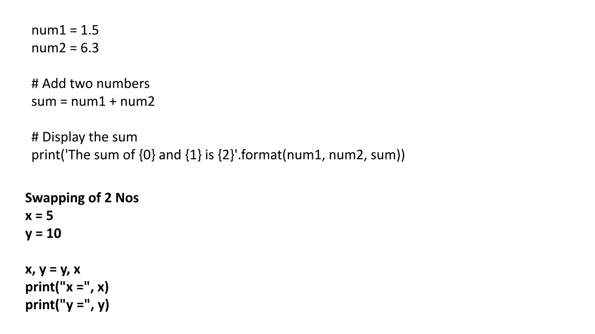 num1 = 1.5
num2 = 6.3
# Add two numbers
sum = num1 + num2
# Display the sum
print('The sum of {0} and {1} is {2}'.format(num1, num2, sum))
Swapping of 2 Nos
x = 5
y = 10
x, y = y, x
print("x =", x)
print("y =", y)
 