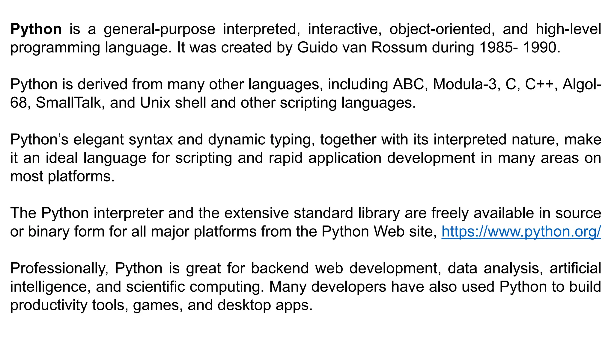 Python is a general-purpose interpreted, interactive, object-oriented, and high-level
programming language. It was created by Guido van Rossum during 1985- 1990.
Python is derived from many other languages, including ABC, Modula-3, C, C++, Algol-
68, SmallTalk, and Unix shell and other scripting languages.
Python’s elegant syntax and dynamic typing, together with its interpreted nature, make
it an ideal language for scripting and rapid application development in many areas on
most platforms.
The Python interpreter and the extensive standard library are freely available in source
or binary form for all major platforms from the Python Web site, https://www.python.org/
Professionally, Python is great for backend web development, data analysis, artificial
intelligence, and scientific computing. Many developers have also used Python to build
productivity tools, games, and desktop apps.
 