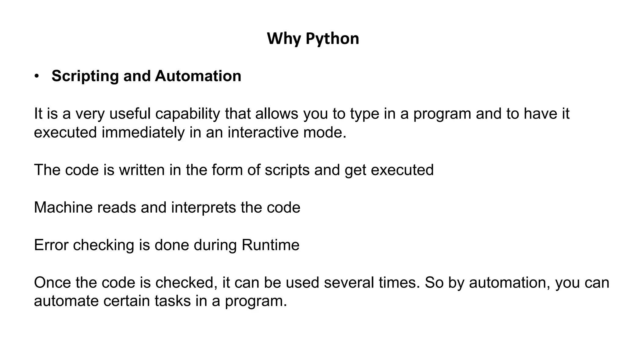• Scripting and Automation
It is a very useful capability that allows you to type in a program and to have it
executed immediately in an interactive mode.
The code is written in the form of scripts and get executed
Machine reads and interprets the code
Error checking is done during Runtime
Once the code is checked, it can be used several times. So by automation, you can
automate certain tasks in a program.
Why Python
 
