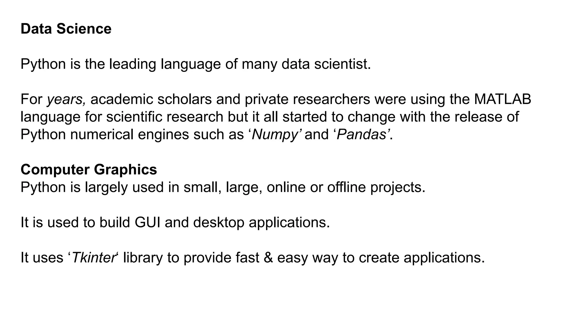 Data Science
Python is the leading language of many data scientist.
For years, academic scholars and private researchers were using the MATLAB
language for scientific research but it all started to change with the release of
Python numerical engines such as ‘Numpy’ and ‘Pandas’.
Computer Graphics
Python is largely used in small, large, online or offline projects.
It is used to build GUI and desktop applications.
It uses ‘Tkinter‘ library to provide fast & easy way to create applications.
 