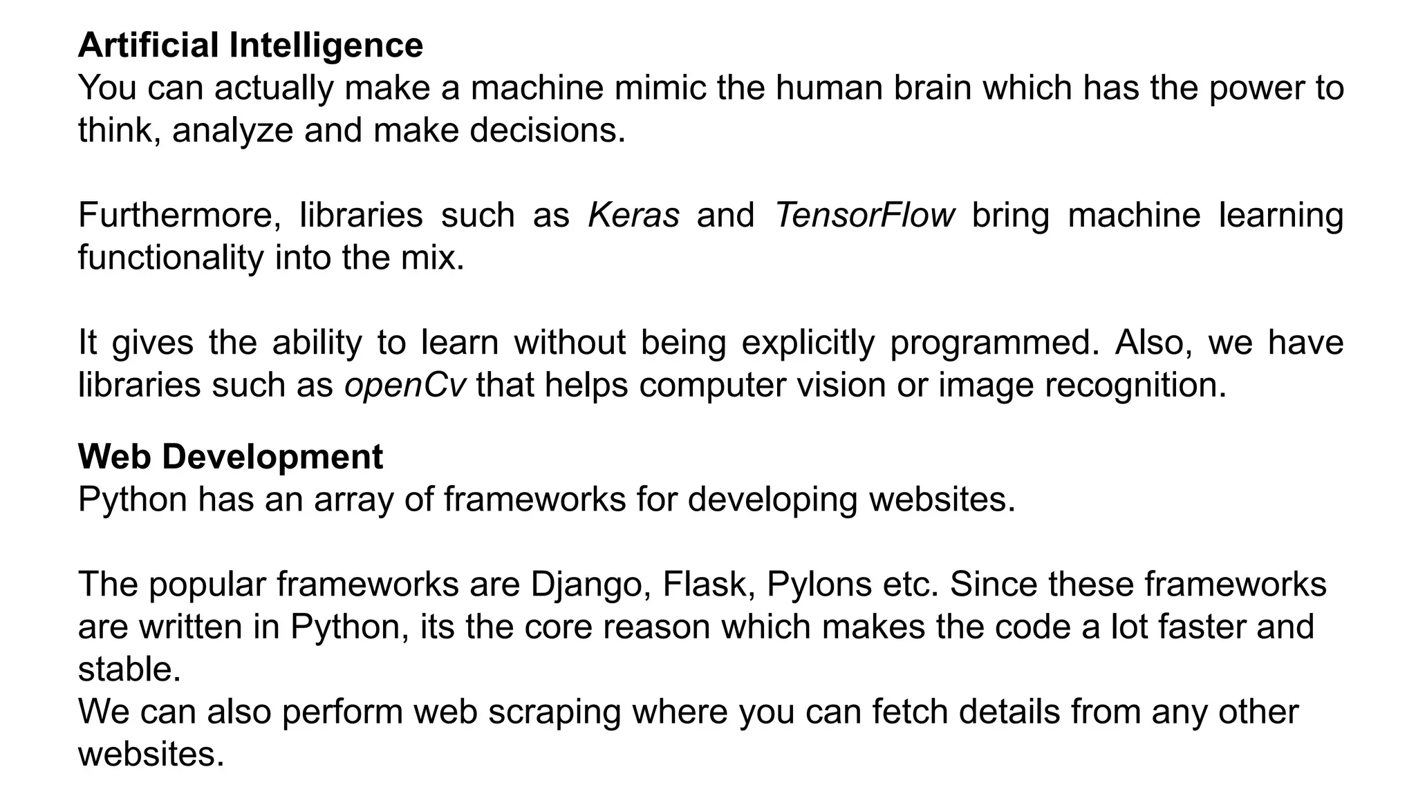 Artificial Intelligence
You can actually make a machine mimic the human brain which has the power to
think, analyze and make decisions.
Furthermore, libraries such as Keras and TensorFlow bring machine learning
functionality into the mix.
It gives the ability to learn without being explicitly programmed. Also, we have
libraries such as openCv that helps computer vision or image recognition.
Web Development
Python has an array of frameworks for developing websites.
The popular frameworks are Django, Flask, Pylons etc. Since these frameworks
are written in Python, its the core reason which makes the code a lot faster and
stable.
We can also perform web scraping where you can fetch details from any other
websites.
 
