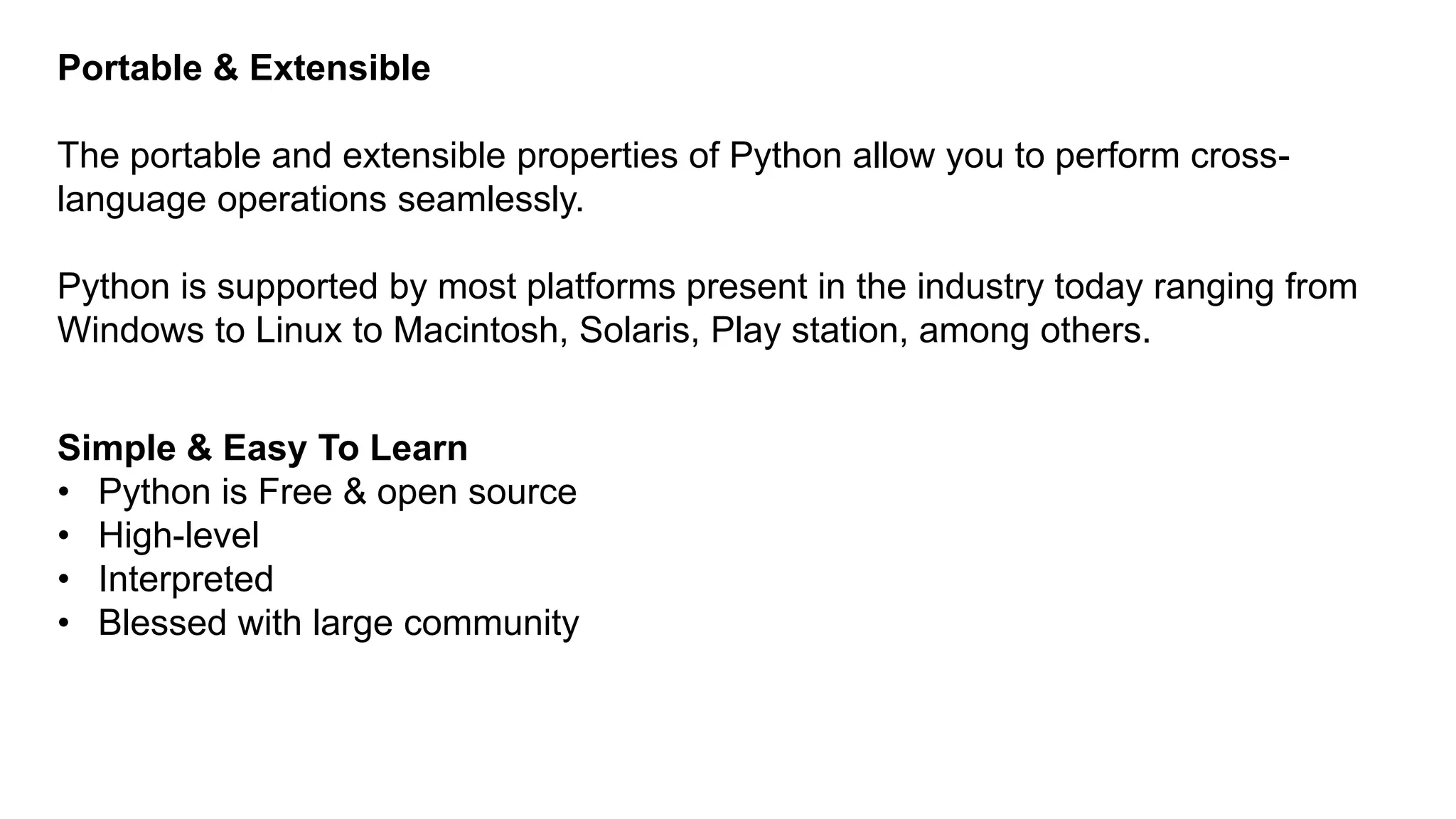 Portable & Extensible
The portable and extensible properties of Python allow you to perform cross-
language operations seamlessly.
Python is supported by most platforms present in the industry today ranging from
Windows to Linux to Macintosh, Solaris, Play station, among others.
Simple & Easy To Learn
• Python is Free & open source
• High-level
• Interpreted
• Blessed with large community
 