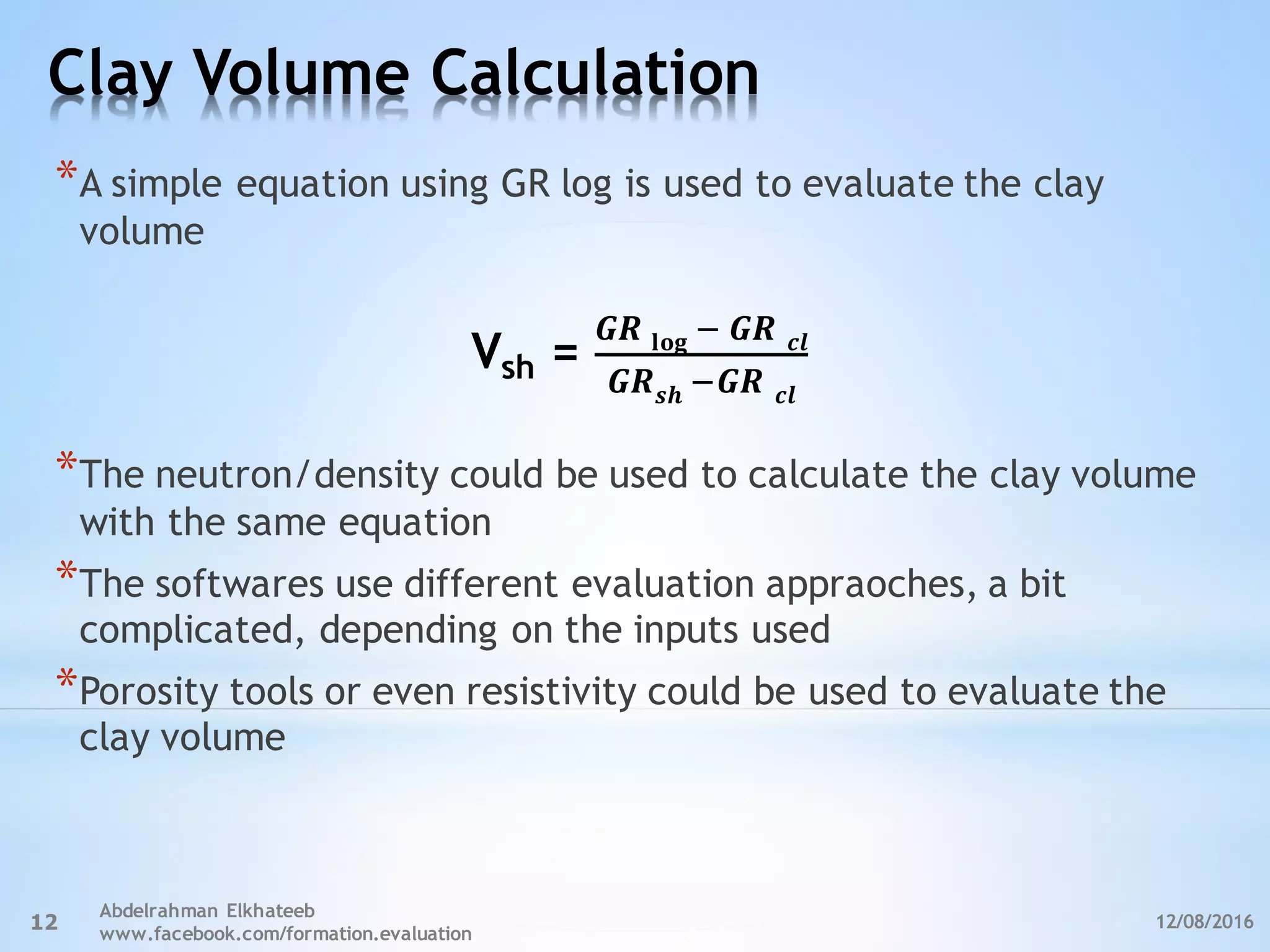 Clay Volume Calculation
12/08/2016
Abdelrahman Elkhateeb
www.facebook.com/formation.evaluation
12
*A simple equation using GR log is used to evaluate the clay
volume
*The neutron/density could be used to calculate the clay volume
with the same equation
*The softwares use different evaluation appraoches, a bit
complicated, depending on the inputs used
*Porosity tools or even resistivity could be used to evaluate the
clay volume
𝑮𝑹 𝐥𝐨𝐠 ,	𝑮𝑹	 𝒄𝒍
𝑮𝑹 𝒔𝒉	,𝑮𝑹	 𝒄𝒍
=shV
 