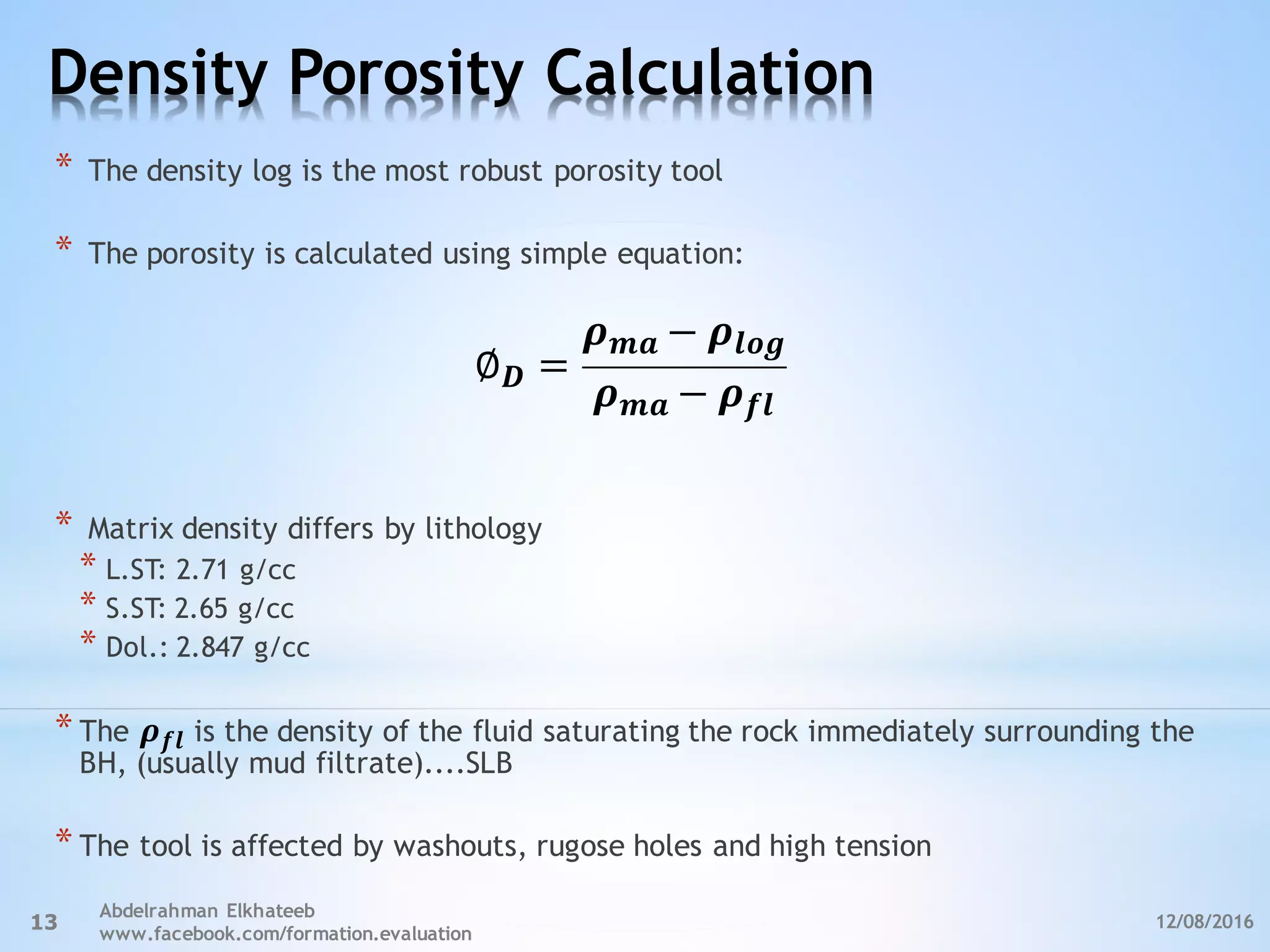Density Porosity Calculation
12/08/2016
Abdelrahman Elkhateeb
www.facebook.com/formation.evaluation
13
* The density log is the most robust porosity tool
* The porosity is calculated using simple equation:
∅ 𝑫 =
𝝆 𝒎𝒂 − 𝝆𝒍𝒐𝒈
𝝆 𝒎𝒂 − 𝝆 𝒇𝒍
* Matrix density differs by lithology
* L.ST: 2.71 g/cc
* S.ST: 2.65 g/cc
* Dol.: 2.847 g/cc
* The 𝝆 𝒇𝒍 is the density of the fluid saturating the rock immediately surrounding the
BH, (usually mud filtrate)....SLB
* The tool is affected by washouts, rugose holes and high tension
 