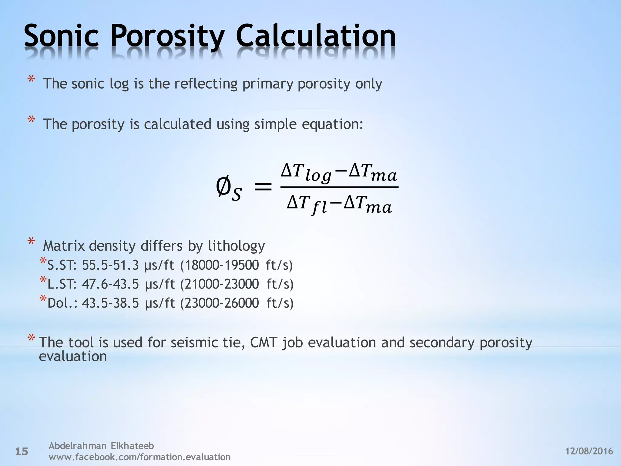 Sonic Porosity Calculation
12/08/2016
Abdelrahman Elkhateeb
www.facebook.com/formation.evaluation
15
* The sonic log is the reflecting primary porosity only
* The porosity is calculated using simple equation:
* Matrix density differs by lithology
*S.ST: 55.5-51.3 µs/ft (18000-19500 ft/s)
*L.ST: 47.6-43.5 µs/ft (21000-23000 ft/s)
*Dol.: 43.5-38.5 µs/ft (23000-26000 ft/s)
* The tool is used for seismic tie, CMT job evaluation and secondary porosity
evaluation
∅< =
∆>?@A,∆>BC
∆>D?,∆>BC
 