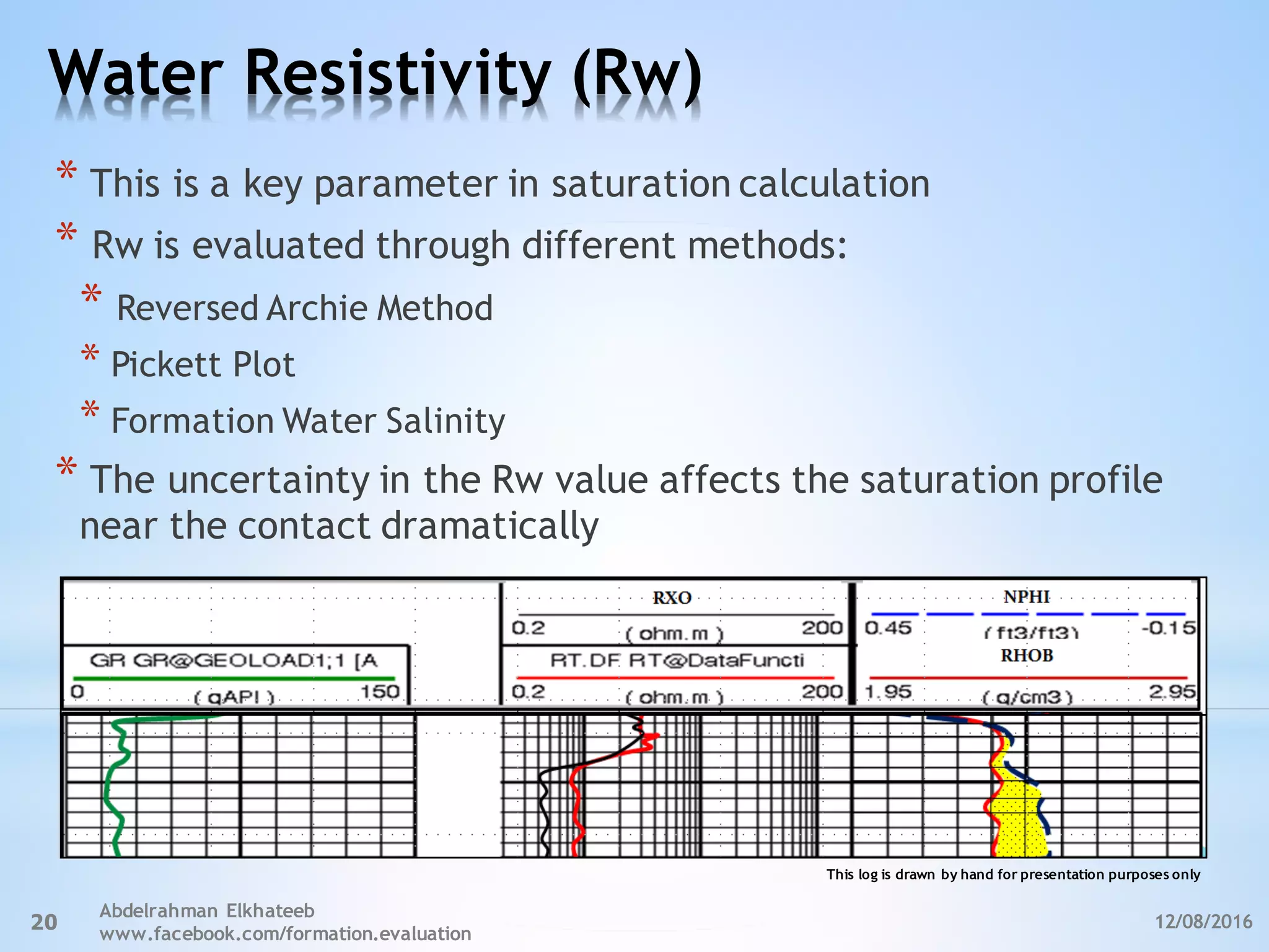 Water Resistivity (Rw)
12/08/2016
Abdelrahman Elkhateeb
www.facebook.com/formation.evaluation
20
* This is a key parameter in saturation calculation
* Rw is evaluated through different methods:
* Reversed Archie Method
* Pickett Plot
* Formation Water Salinity
* The uncertainty in the Rw value affects the saturation profile
near the contact dramatically
This log is drawn by hand for presentation purposes only
 
