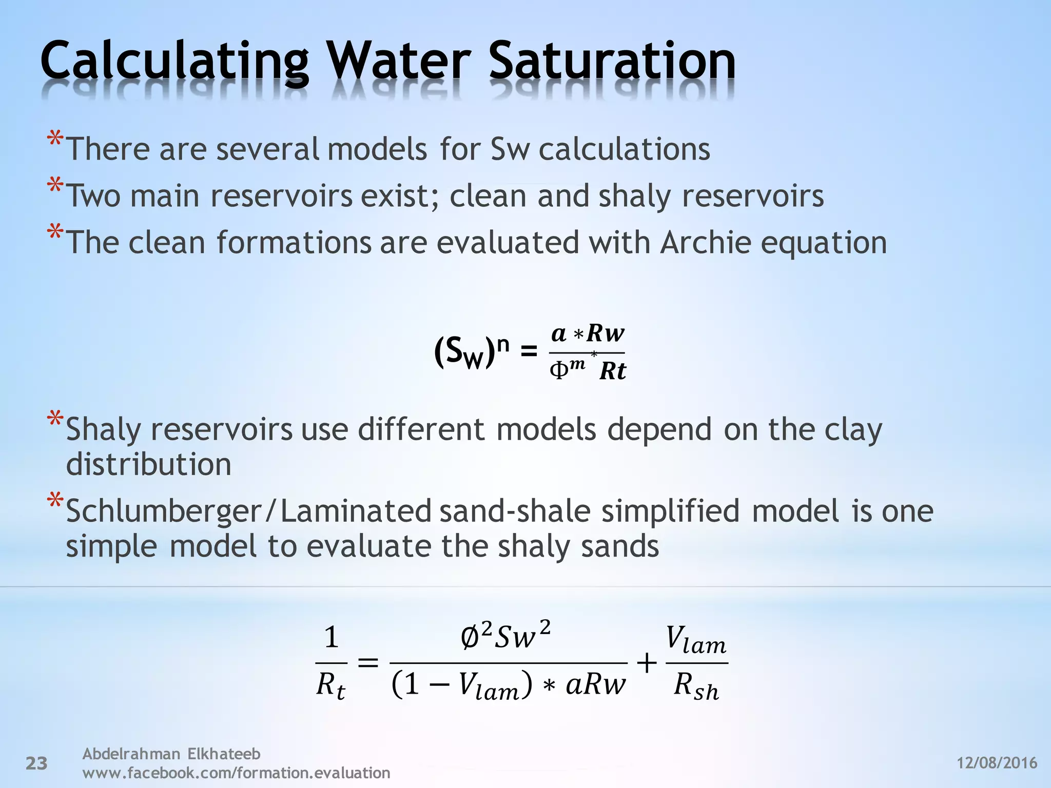 Calculating Water Saturation
12/08/2016
Abdelrahman Elkhateeb
www.facebook.com/formation.evaluation
23
*There are several models for Sw calculations
*Two main reservoirs exist; clean and shaly reservoirs
*The clean formations are evaluated with Archie equation
*Shaly reservoirs use different models depend on the clay
distribution
*Schlumberger/Laminated sand-shale simplified model is one
simple model to evaluate the shaly sands
1
𝑅a
=
∅P
𝑆𝑤P
1 − 𝑉cde ∗ 𝑎𝑅𝑤
+
𝑉cde
𝑅%&
𝒂	∗𝑹𝒘
Ф 𝒎
	∗
𝑹𝒕
=n)W(S
 