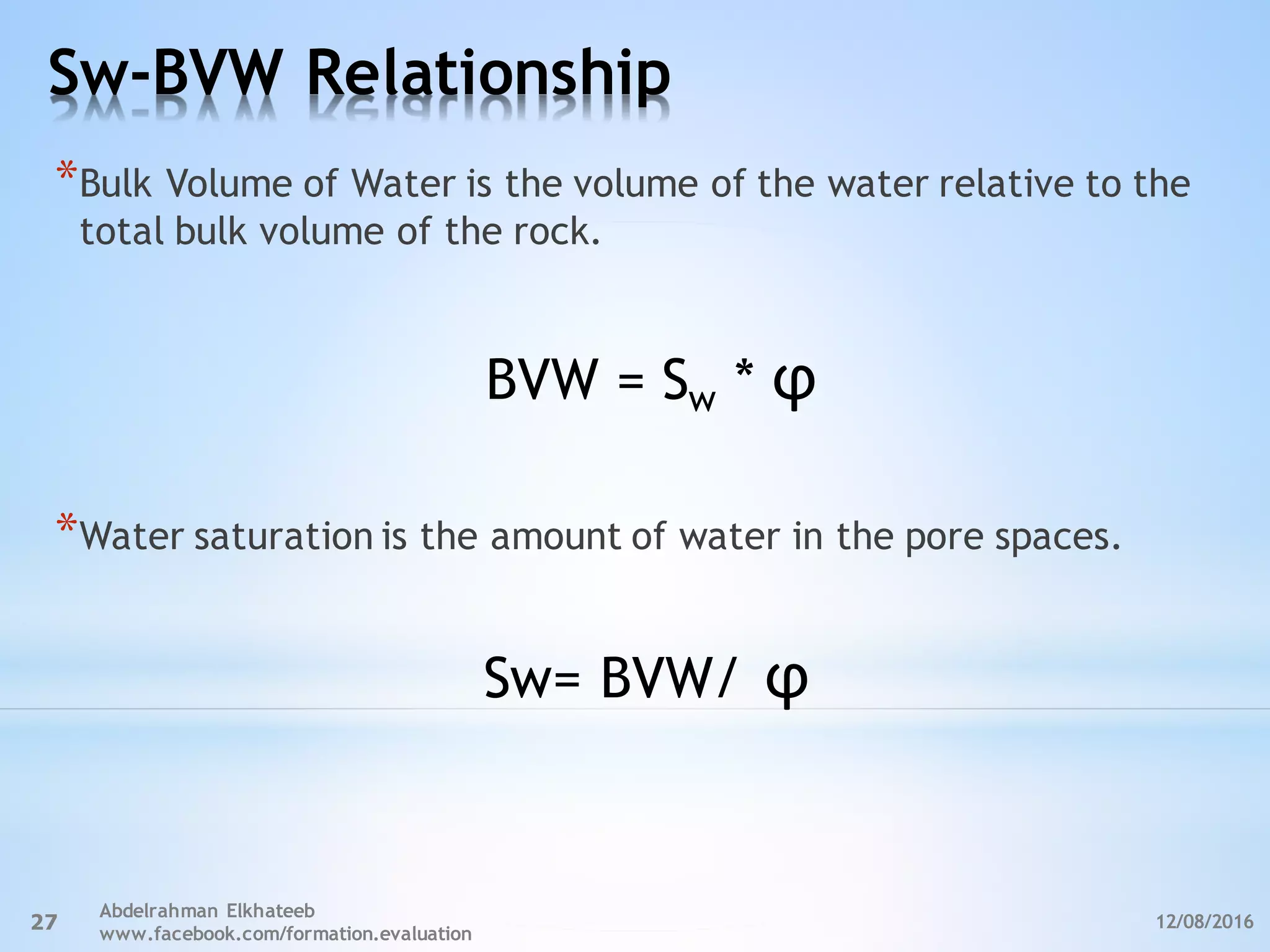 Sw-BVW Relationship
12/08/2016
Abdelrahman Elkhateeb
www.facebook.com/formation.evaluation
27
*Bulk Volume of Water is the volume of the water relative to the
total bulk volume of the rock.
*Water saturation is the amount of water in the pore spaces.
Sw= BVW/ ϕ
ϕ*wBVW = S
 