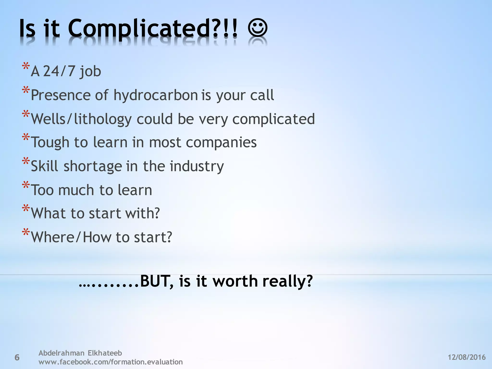 Is it Complicated?!! J
12/08/2016
Abdelrahman Elkhateeb
www.facebook.com/formation.evaluation
6
*A 24/7 job
*Presence of hydrocarbon is your call
*Wells/lithology could be very complicated
*Tough to learn in most companies
*Skill shortage in the industry
*Too much to learn
*What to start with?
*Where/How to start?
…........BUT, is it worth really?
 