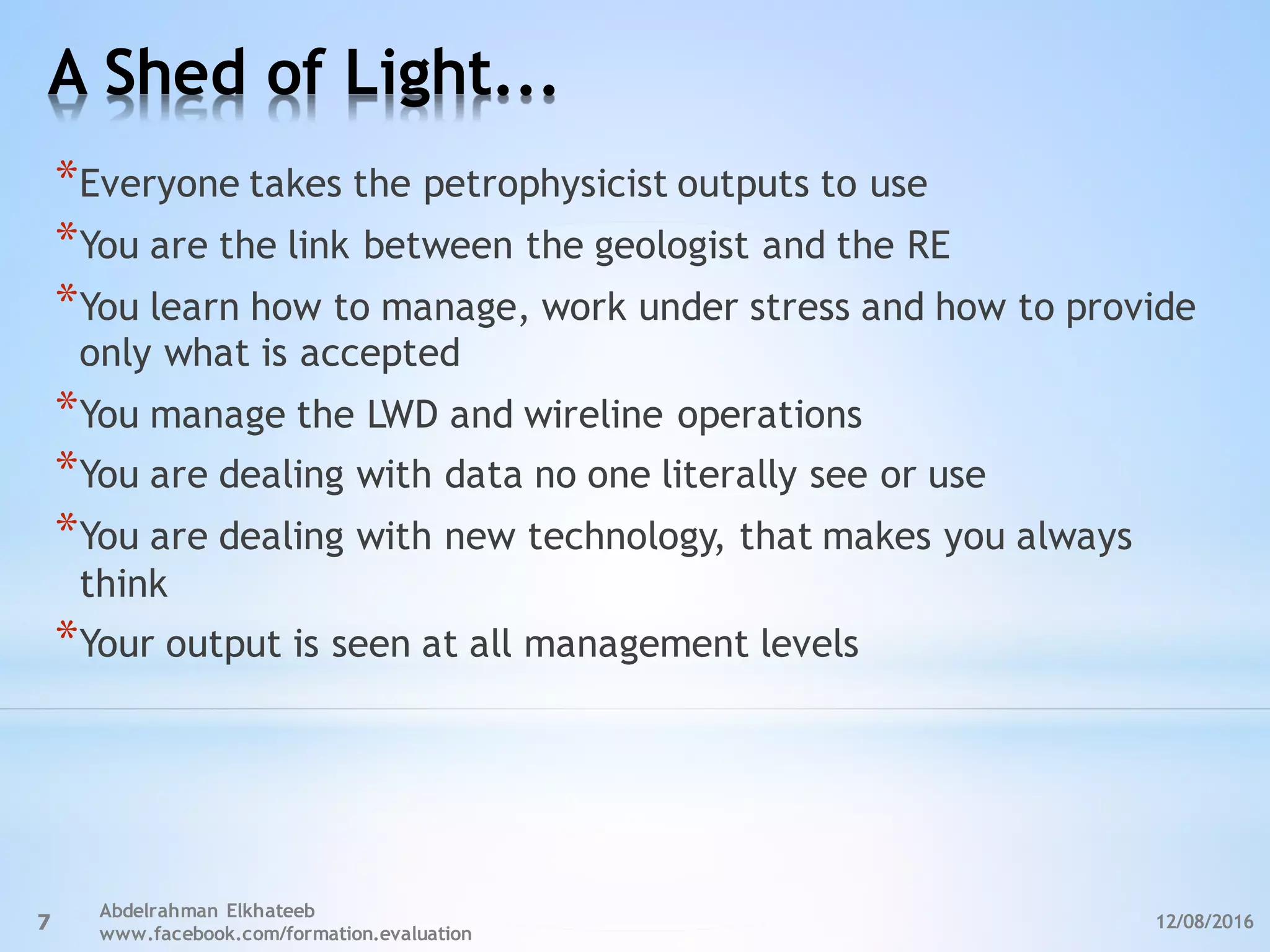 A Shed of Light...
12/08/2016
Abdelrahman Elkhateeb
www.facebook.com/formation.evaluation
7
*Everyone takes the petrophysicist outputs to use
*You are the link between the geologist and the RE
*You learn how to manage, work under stress and how to provide
only what is accepted
*You manage the LWD and wireline operations
*You are dealing with data no one literally see or use
*You are dealing with new technology, that makes you always
think
*Your output is seen at all management levels
 