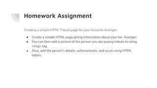 Homework Assignment
Creating a simple HTML Tribute page for your favourite Avenger:
● Create a simple HTML page giving information about your fav. Avenger.
● You can then add a picture of the person you are paying tribute to using
<img> tag.
● Also, add the person’s details, achievements, and so on using HTML
tables.
 
