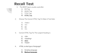 Recall Test
1. The BODY tag is usually used after
A. EM Tag
B. HEAD Tag
C. TITLE Tag
D. HTML Tag
2. Choose The Correct HTML Tag To Make A Text Italic
A. <italic>
B. <it>
C. <i>
D. <il>
3. Correct HTML Tag For The Largest Heading is
A. <h6>
B. <heading>
C. <h1>
D. <head>
4. HTML is what type of language?
A. Scripting language
B. Markup language
 