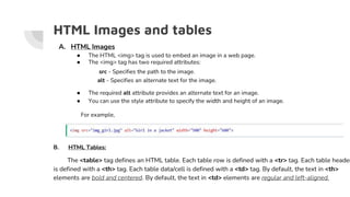 HTML Images and tables
A. HTML Images
● The HTML <img> tag is used to embed an image in a web page.
● The <img> tag has two required attributes:
src - Specifies the path to the image.
alt - Specifies an alternate text for the image.
● The required alt attribute provides an alternate text for an image.
● You can use the style attribute to specify the width and height of an image.
For example,
B. HTML Tables:
The <table> tag defines an HTML table. Each table row is defined with a <tr> tag. Each table header
is defined with a <th> tag. Each table data/cell is defined with a <td> tag. By default, the text in <th>
elements are bold and centered. By default, the text in <td> elements are regular and left-aligned.
 