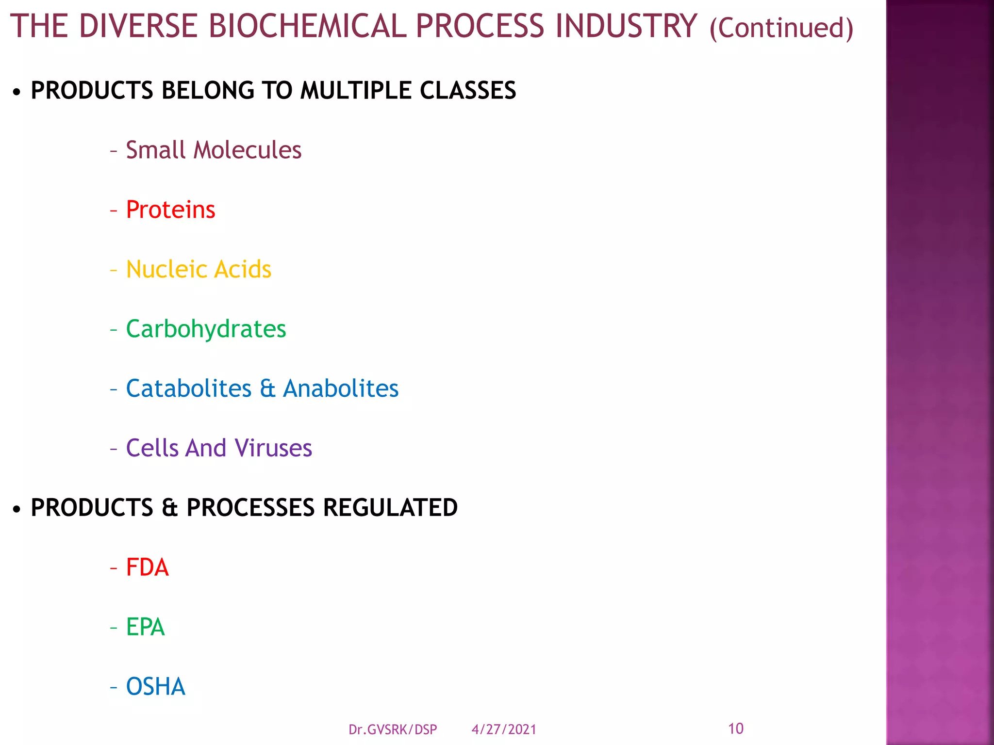 THE DIVERSE BIOCHEMICAL PROCESS INDUSTRY (Continued)
• PRODUCTS BELONG TO MULTIPLE CLASSES
– Small Molecules
– Proteins
– Nucleic Acids
– Carbohydrates
– Catabolites & Anabolites
– Cells And Viruses
• PRODUCTS & PROCESSES REGULATED
– FDA
– EPA
– OSHA
4/27/2021
Dr.GVSRK/DSP 10
 