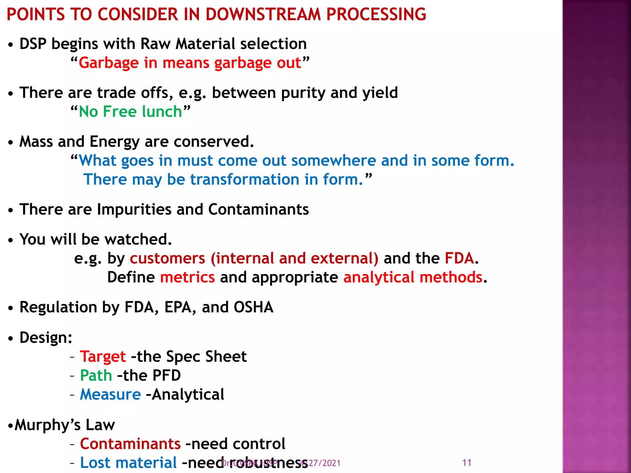 POINTS TO CONSIDER IN DOWNSTREAM PROCESSING
• DSP begins with Raw Material selection
“Garbage in means garbage out”
• There are trade offs, e.g. between purity and yield
“No Free lunch”
• Mass and Energy are conserved.
“What goes in must come out somewhere and in some form.
There may be transformation in form.”
• There are Impurities and Contaminants
• You will be watched.
e.g. by customers (internal and external) and the FDA.
Define metrics and appropriate analytical methods.
• Regulation by FDA, EPA, and OSHA
• Design:
– Target –the Spec Sheet
– Path –the PFD
– Measure –Analytical
•Murphy’s Law
– Contaminants –need control
– Lost material –need robustness
4/27/2021
Dr.GVSRK/DSP 11
 