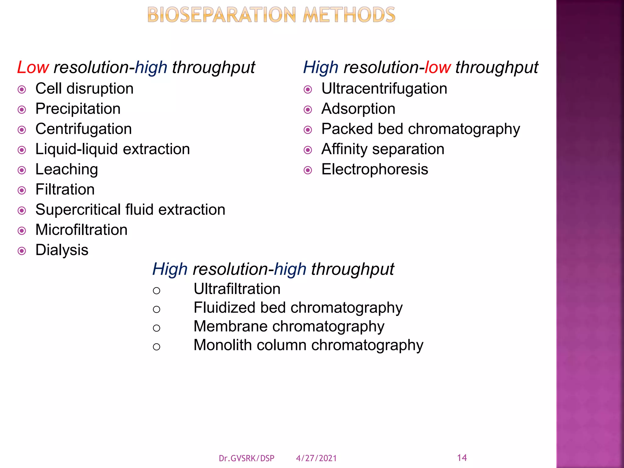 Low resolution-high throughput
 Cell disruption
 Precipitation
 Centrifugation
 Liquid-liquid extraction
 Leaching
 Filtration
 Supercritical fluid extraction
 Microfiltration
 Dialysis
High resolution-low throughput
 Ultracentrifugation
 Adsorption
 Packed bed chromatography
 Affinity separation
 Electrophoresis
High resolution-high throughput
o Ultrafiltration
o Fluidized bed chromatography
o Membrane chromatography
o Monolith column chromatography
4/27/2021
Dr.GVSRK/DSP 14
 