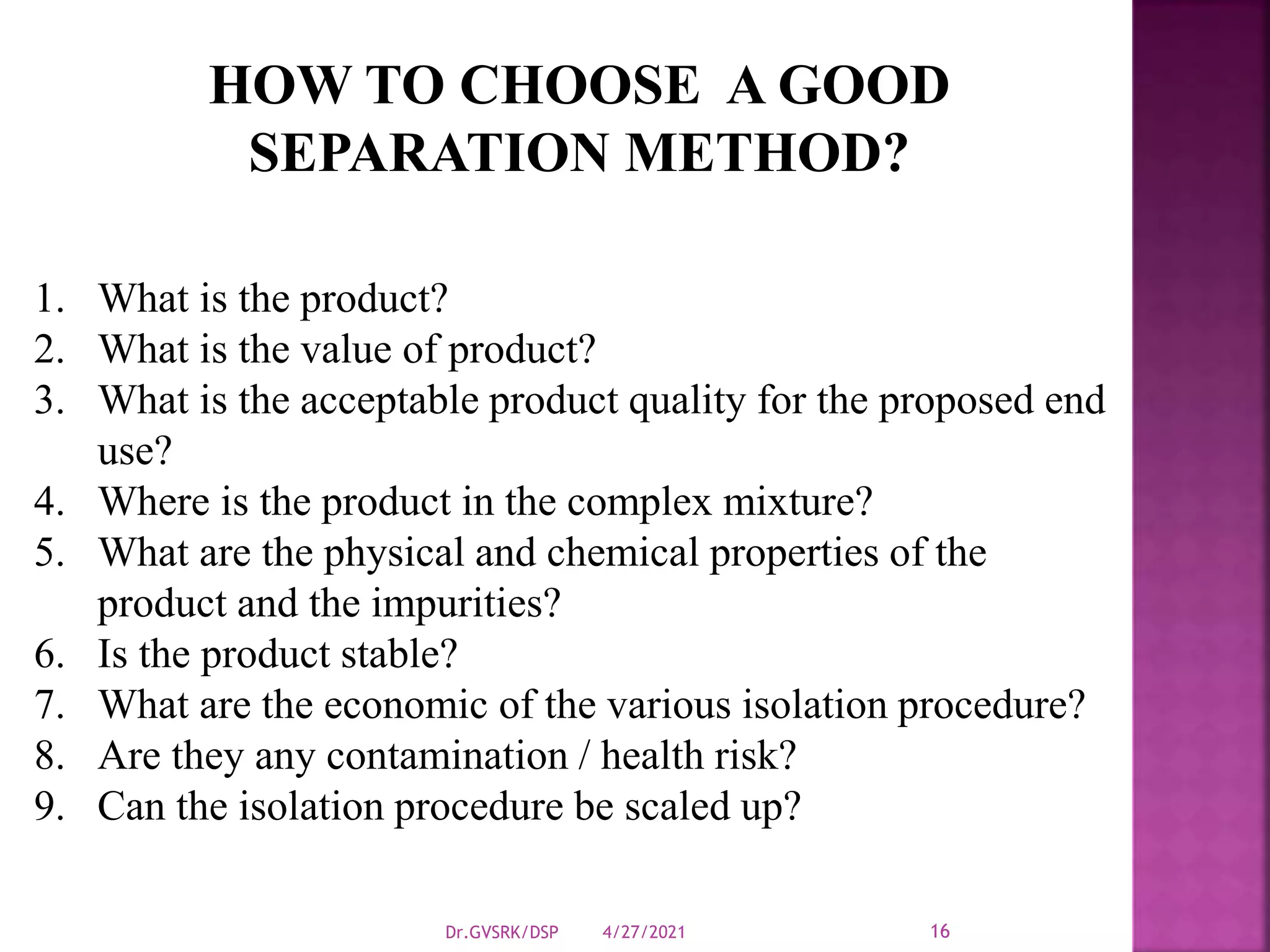 4/27/2021
Dr.GVSRK/DSP 16
1. What is the product?
2. What is the value of product?
3. What is the acceptable product quality for the proposed end
use?
4. Where is the product in the complex mixture?
5. What are the physical and chemical properties of the
product and the impurities?
6. Is the product stable?
7. What are the economic of the various isolation procedure?
8. Are they any contamination / health risk?
9. Can the isolation procedure be scaled up?
HOW TO CHOOSE A GOOD
SEPARATION METHOD?
 