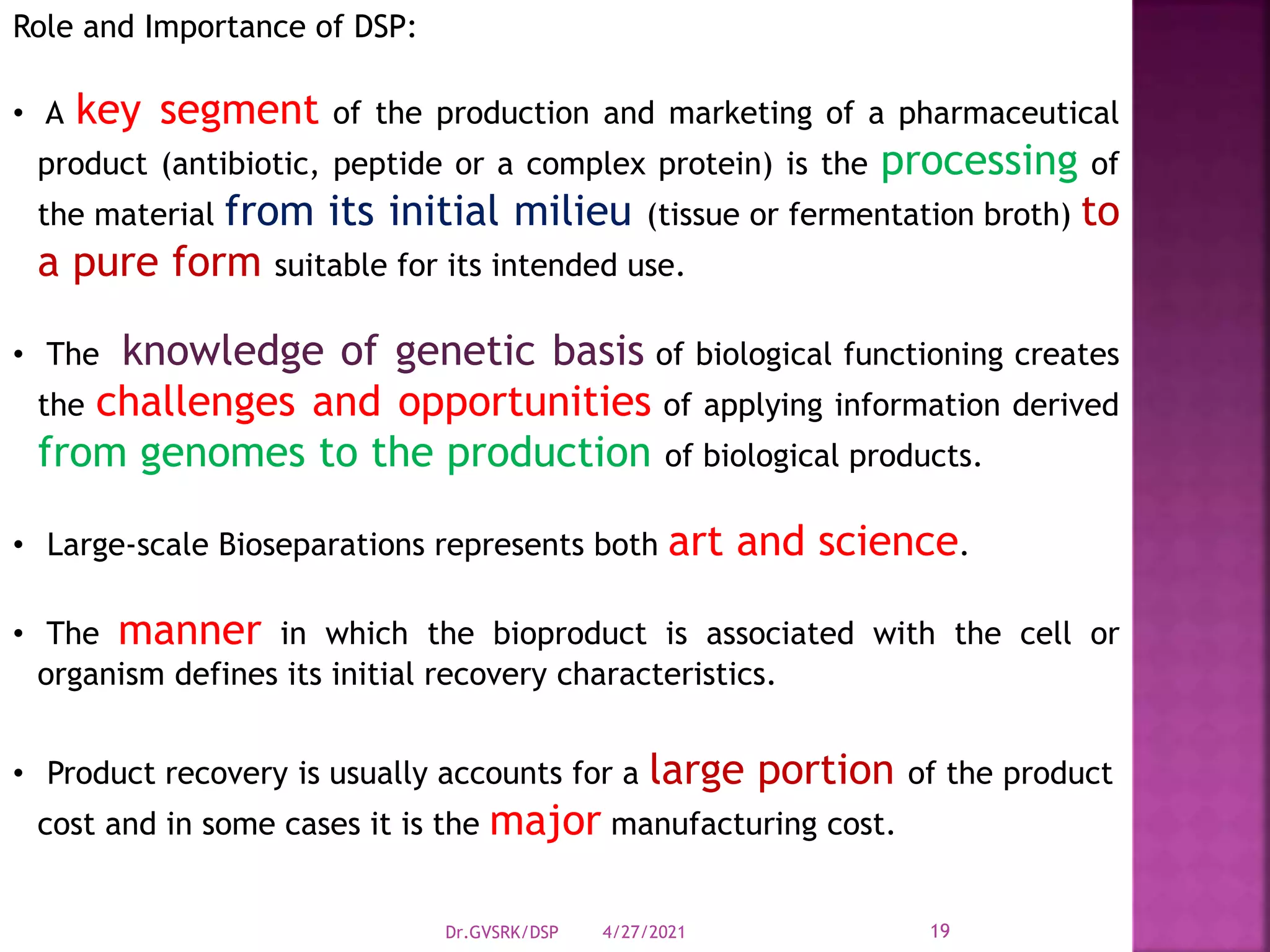 Role and Importance of DSP:
• A key segment of the production and marketing of a pharmaceutical
product (antibiotic, peptide or a complex protein) is the processing of
the material from its initial milieu (tissue or fermentation broth) to
a pure form suitable for its intended use.
• The knowledge of genetic basis of biological functioning creates
the challenges and opportunities of applying information derived
from genomes to the production of biological products.
• Large-scale Bioseparations represents both art and science.
• The manner in which the bioproduct is associated with the cell or
organism defines its initial recovery characteristics.
• Product recovery is usually accounts for a large portion of the product
cost and in some cases it is the major manufacturing cost.
4/27/2021
Dr.GVSRK/DSP 19
 