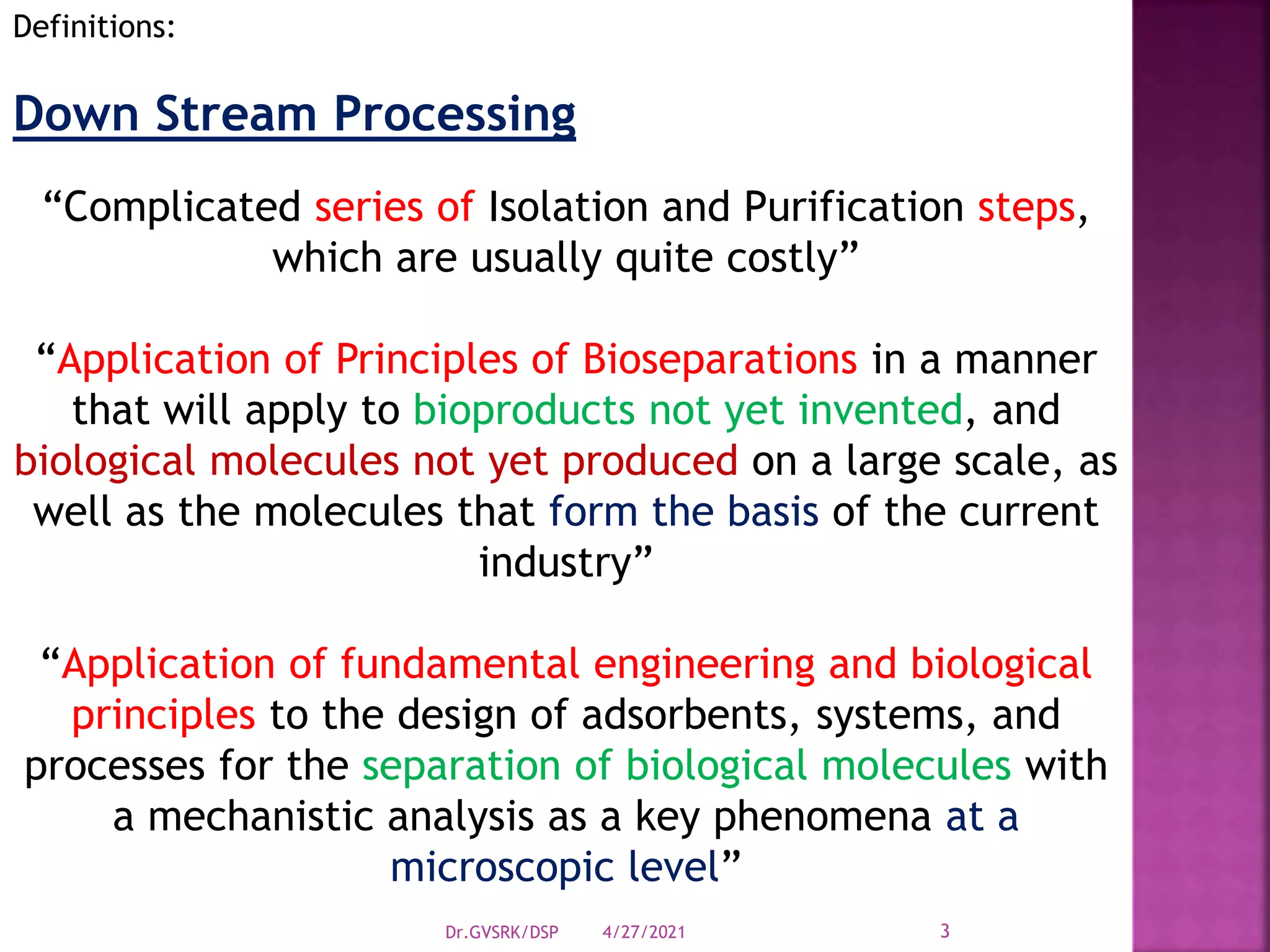 Definitions:
Down Stream Processing
“Complicated series of Isolation and Purification steps,
which are usually quite costly”
“Application of Principles of Bioseparations in a manner
that will apply to bioproducts not yet invented, and
biological molecules not yet produced on a large scale, as
well as the molecules that form the basis of the current
industry”
“Application of fundamental engineering and biological
principles to the design of adsorbents, systems, and
processes for the separation of biological molecules with
a mechanistic analysis as a key phenomena at a
microscopic level”
4/27/2021
Dr.GVSRK/DSP 3
 