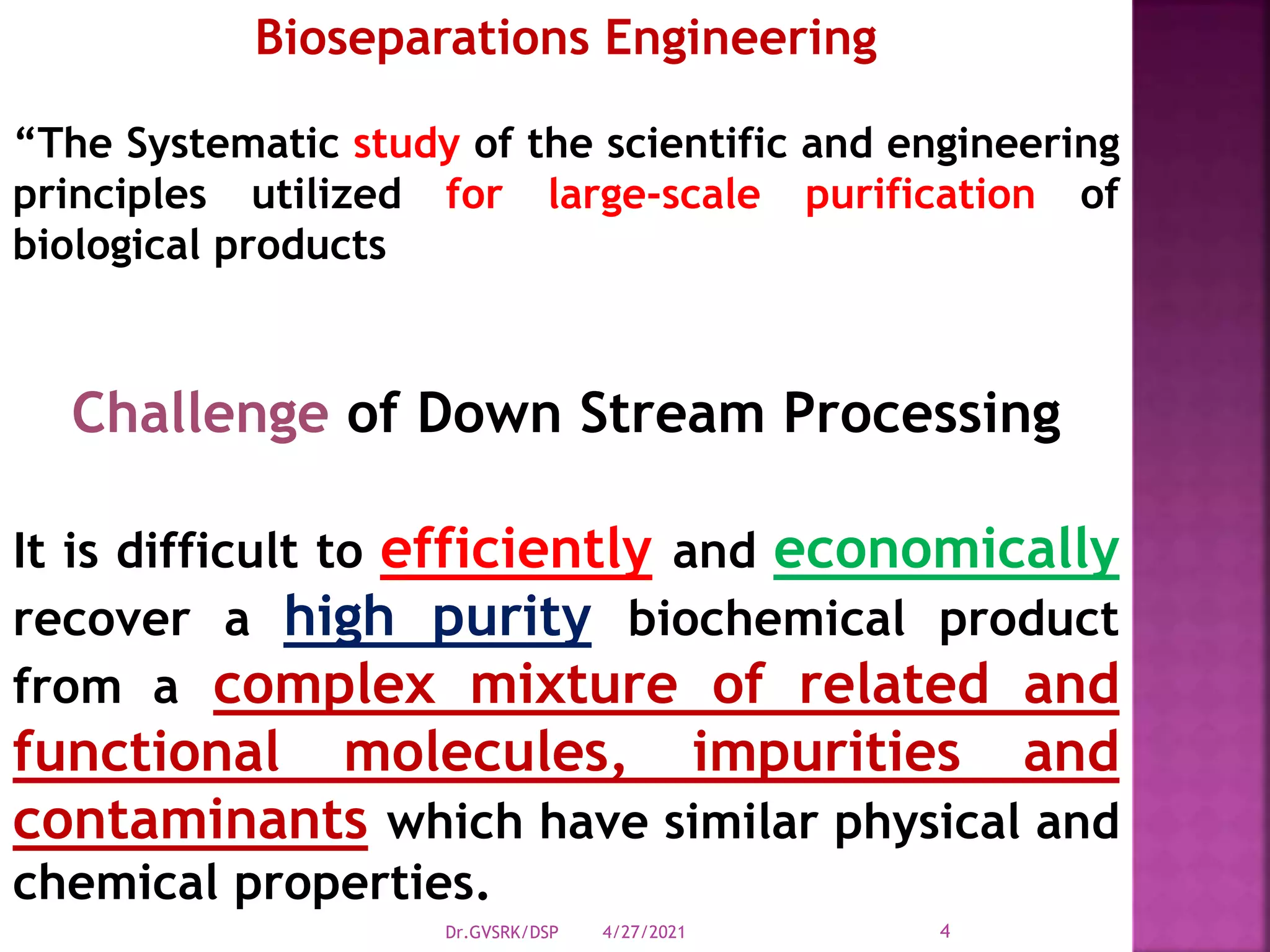 Challenge of Down Stream Processing
It is difficult to efficiently and economically
recover a high purity biochemical product
from a complex mixture of related and
functional molecules, impurities and
contaminants which have similar physical and
chemical properties.
Bioseparations Engineering
“The Systematic study of the scientific and engineering
principles utilized for large-scale purification of
biological products
4/27/2021
Dr.GVSRK/DSP 4
 