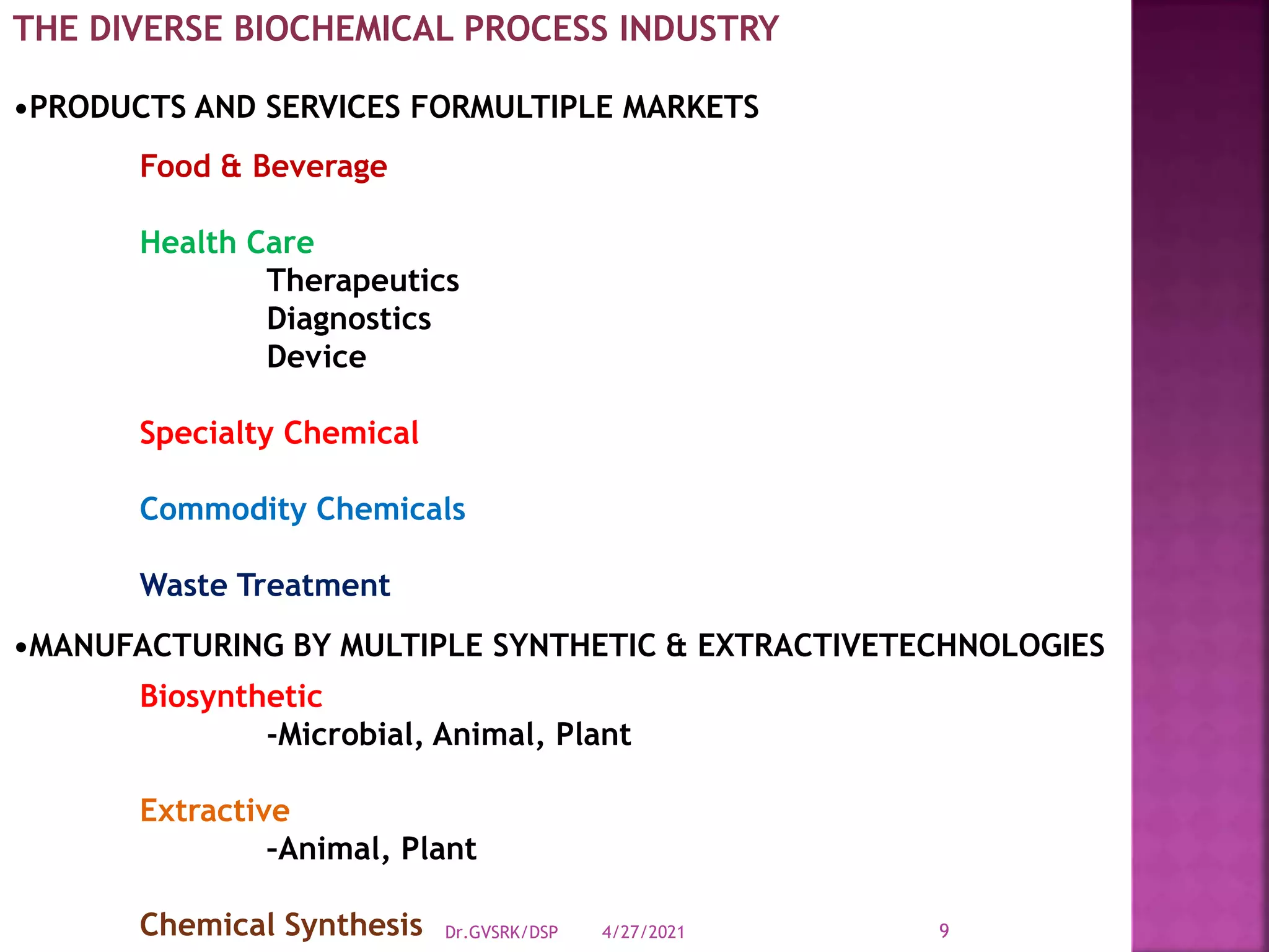 THE DIVERSE BIOCHEMICAL PROCESS INDUSTRY
•PRODUCTS AND SERVICES FORMULTIPLE MARKETS
Food & Beverage
Health Care
Therapeutics
Diagnostics
Device
Specialty Chemical
Commodity Chemicals
Waste Treatment
•MANUFACTURING BY MULTIPLE SYNTHETIC & EXTRACTIVETECHNOLOGIES
Biosynthetic
-Microbial, Animal, Plant
Extractive
–Animal, Plant
Chemical Synthesis 4/27/2021
Dr.GVSRK/DSP 9
 