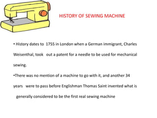 • History dates to 1755 in London when a German immigrant, Charles
Weisenthal, took out a patent for a needle to be used for mechanical
sewing.
•There was no mention of a machine to go with it, and another 34
years were to pass before Englishman Thomas Saint invented what is
generally considered to be the first real sewing machine
HISTORY OF SEWING MACHINE
 