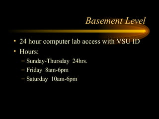 Basement Level 24 hour computer lab access with VSU ID Hours: Sunday-Thursday  24hrs. Friday  8am-6pm Saturday  10am-6pm 