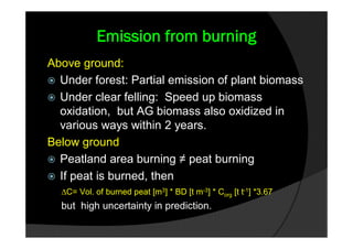 Emission from burning
Above ground:
 Under forest: Partial emission of plant biomass
 Under clear felling: Speed up biomass
  oxidation, but AG biomass also oxidized in
  various ways within 2 years.
Below ground
 Peatland area burning ≠ peat burning
 If peat is burned, then
  ∆C= Vol. of burned peat [m3] * BD [t m-3] * Corg [t t-1] *3.67
  but high uncertainty in prediction.
 